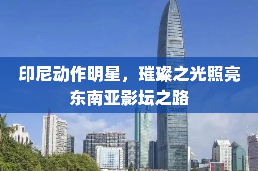 印尼动作明星，璀璨之光照亮东南亚影坛之路