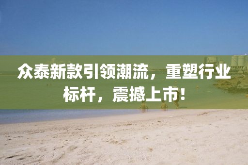 众泰新款引领潮流，重塑行业标杆，震撼上市！