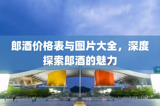 郎酒价格表与图片大全，深度探索郎酒的魅力