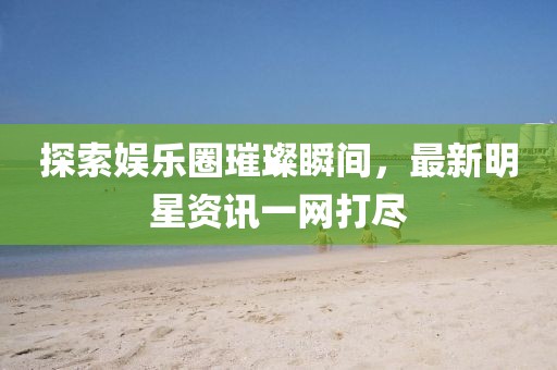 探索娱乐圈璀璨瞬间，最新明星资讯一网打尽