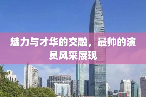 魅力与才华的交融，最帅的演员风采展现