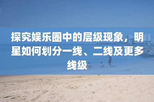 探究娱乐圈中的层级现象，明星如何划分一线、二线及更多线级