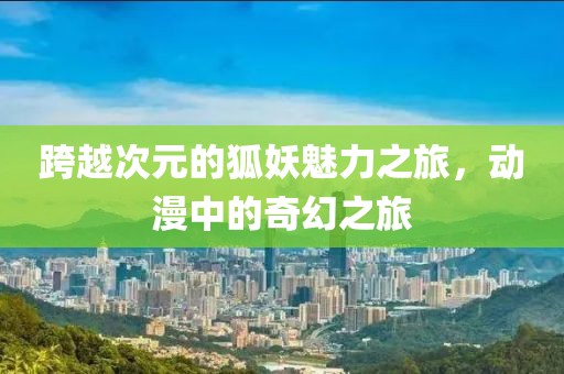 跨越次元的狐妖魅力之旅，动漫中的奇幻之旅
