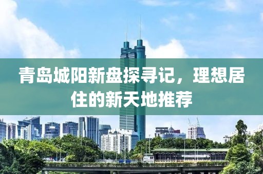 青岛城阳新盘探寻记，理想居住的新天地推荐