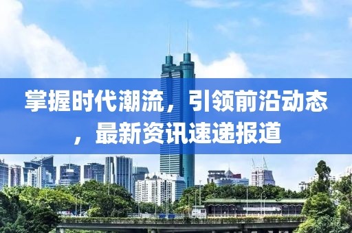 掌握时代潮流，引领前沿动态，最新资讯速递报道