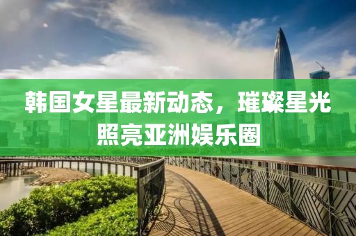 韩国女星最新动态，璀璨星光照亮亚洲娱乐圈