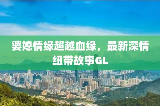 婆媳情缘超越血缘，最新深情纽带故事GL