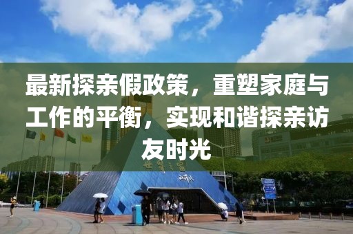 最新探亲假政策，重塑家庭与工作的平衡，实现和谐探亲访友时光
