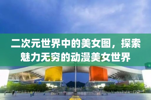 二次元世界中的美女图，探索魅力无穷的动漫美女世界