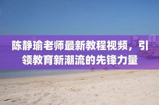 陈静瑜老师最新教程视频，引领教育新潮流的先锋力量