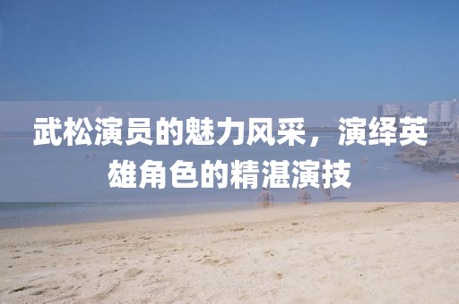 武松演员的魅力风采，演绎英雄角色的精湛演技