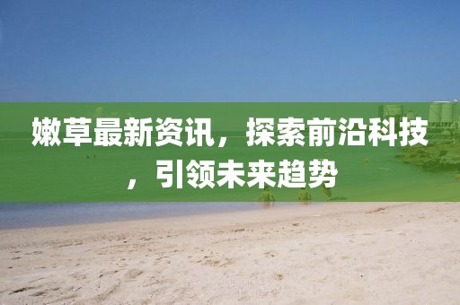 嫩草最新资讯，探索前沿科技，引领未来趋势