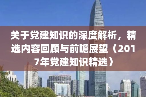 关于党建知识的深度解析，精选内容回顾与前瞻展望（2017年党建知识精选）