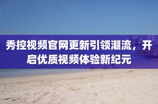 秀控视频官网更新引领潮流，开启优质视频体验新纪元