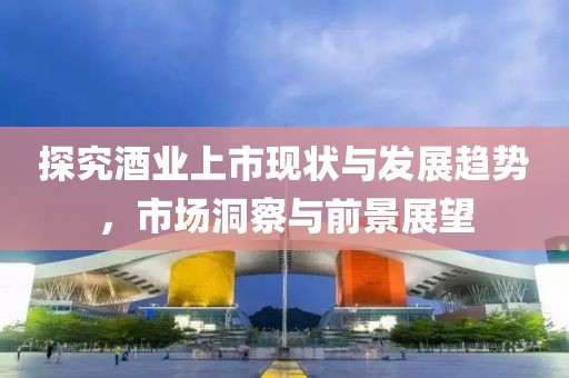 探究酒业上市现状与发展趋势，市场洞察与前景展望