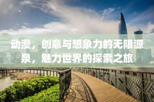 动漫，创意与想象力的无限源泉，魅力世界的探索之旅