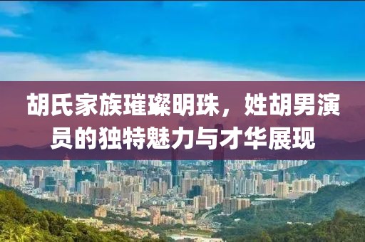 胡氏家族璀璨明珠，姓胡男演员的独特魅力与才华展现