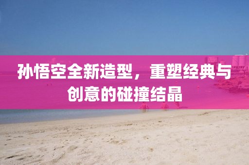 孙悟空全新造型，重塑经典与创意的碰撞结晶