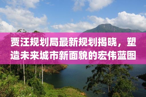 贾汪规划局最新规划揭晓，塑造未来城市新面貌的宏伟蓝图