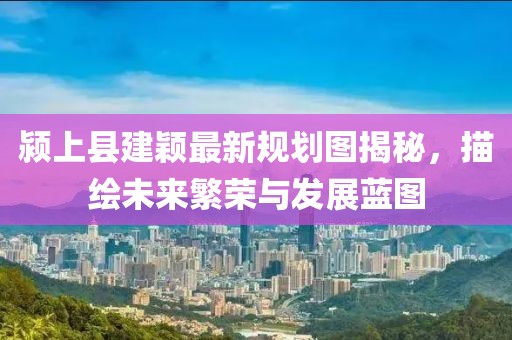 颍上县建颖最新规划图揭秘，描绘未来繁荣与发展蓝图