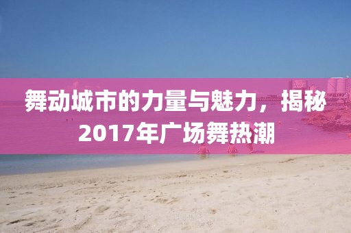 舞动城市的力量与魅力，揭秘2017年广场舞热潮
