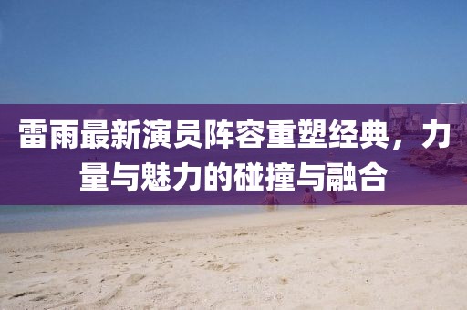 雷雨最新演员阵容重塑经典，力量与魅力的碰撞与融合