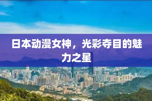 日本动漫女神，光彩夺目的魅力之星