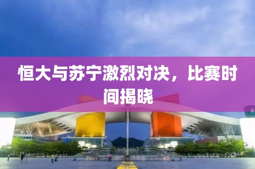 恒大与苏宁激烈对决，比赛时间揭晓