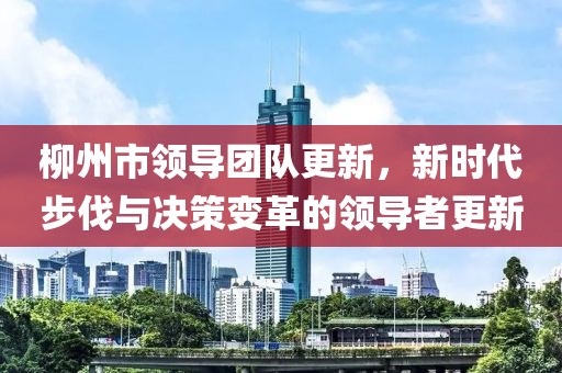 柳州市领导团队更新，新时代步伐与决策变革的领导者更新