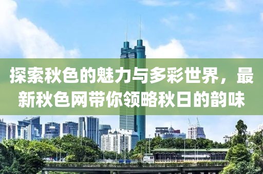 探索秋色的魅力与多彩世界，最新秋色网带你领略秋日的韵味