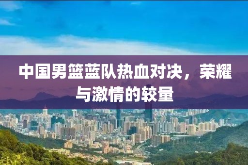 中国男篮蓝队热血对决，荣耀与激情的较量