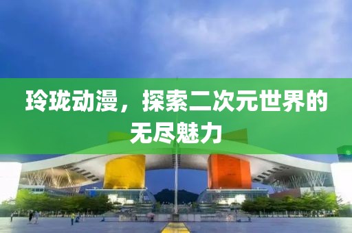 玲珑动漫，探索二次元世界的无尽魅力