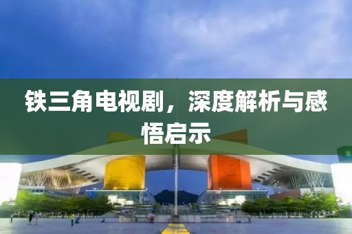 铁三角电视剧，深度解析与感悟启示