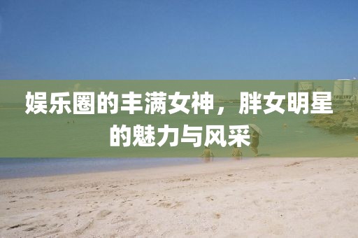 娱乐圈的丰满女神，胖女明星的魅力与风采