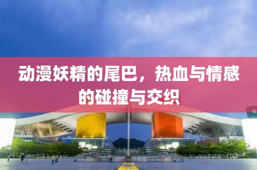 动漫妖精的尾巴，热血与情感的碰撞与交织