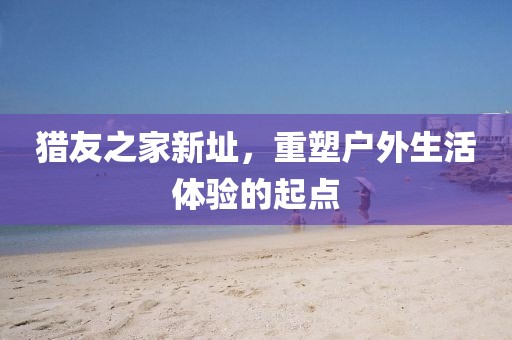 猎友之家新址，重塑户外生活体验的起点