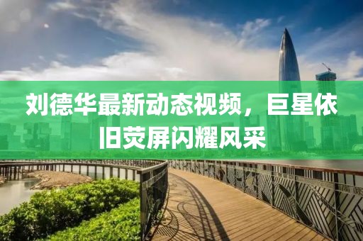 刘德华最新动态视频，巨星依旧荧屏闪耀风采