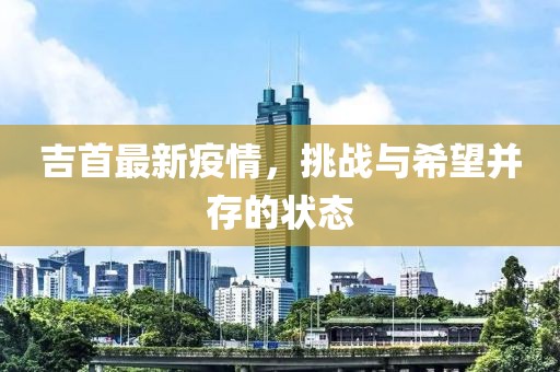 吉首最新疫情，挑战与希望并存的状态
