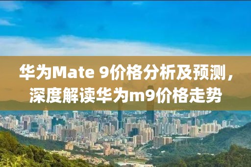 华为Mate 9价格分析及预测，深度解读华为m9价格走势
