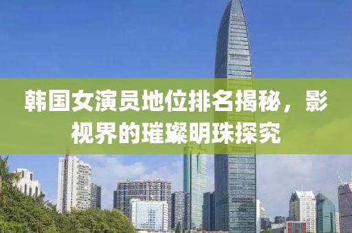 韩国女演员地位排名揭秘，影视界的璀璨明珠探究