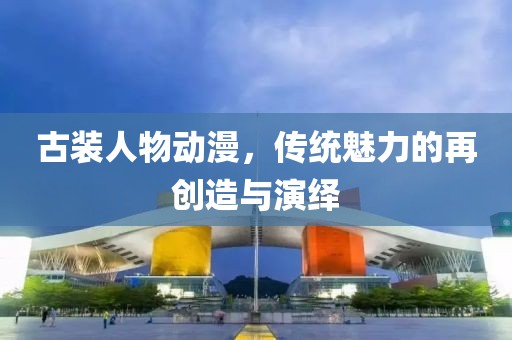 古装人物动漫，传统魅力的再创造与演绎