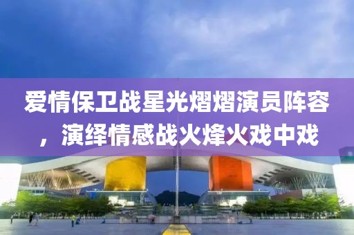 爱情保卫战星光熠熠演员阵容，演绎情感战火烽火戏中戏