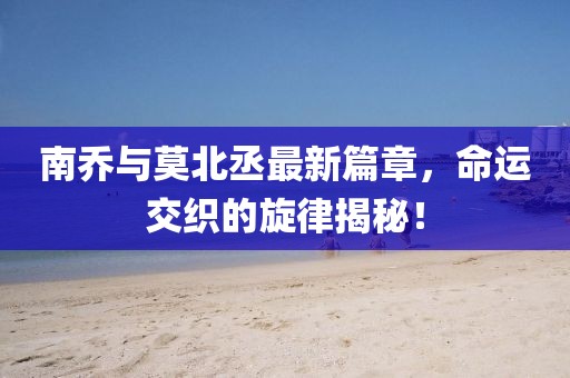 南乔与莫北丞最新篇章，命运交织的旋律揭秘！