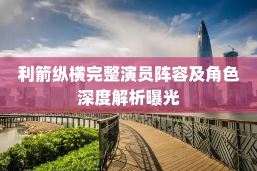 利箭纵横完整演员阵容及角色深度解析曝光