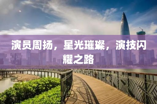 演员周扬，星光璀璨，演技闪耀之路