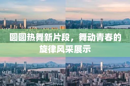 圆圆热舞新片段，舞动青春的旋律风采展示