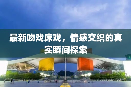 最新吻戏床戏，情感交织的真实瞬间探索