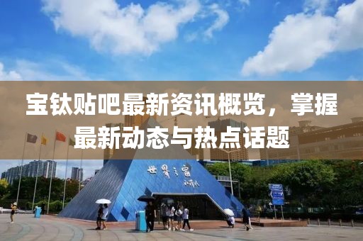 宝钛贴吧最新资讯概览，掌握最新动态与热点话题