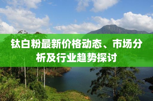 钛白粉最新价格动态、市场分析及行业趋势探讨