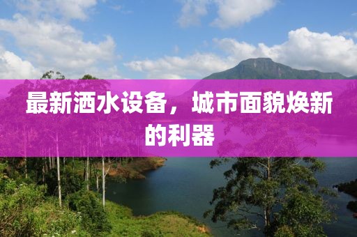 最新洒水设备，城市面貌焕新的利器
